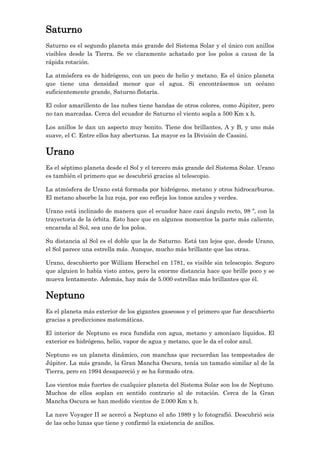 Saturno
Saturno es el segundo planeta más grande del Sistema Solar y el único con anillos
visibles desde la Tierra. Se ve claramente achatado por los polos a causa de la
rápida rotación.
La atmósfera es de hidrógeno, con un poco de helio y metano. Es el único planeta
que tiene una densidad menor que el agua. Si encontrásemos un océano
suficientemente grande, Saturno flotaría.
El color amarillento de las nubes tiene bandas de otros colores, como Júpiter, pero
no tan marcadas. Cerca del ecuador de Saturno el viento sopla a 500 Km x h.
Los anillos le dan un aspecto muy bonito. Tiene dos brillantes, A y B, y uno más
suave, el C. Entre ellos hay aberturas. La mayor es la División de Cassini.

Urano
Es el séptimo planeta desde el Sol y el tercero más grande del Sistema Solar. Urano
es también el primero que se descubrió gracias al telescopio.
La atmósfera de Urano está formada por hidrógeno, metano y otros hidrocarburos.
El metano absorbe la luz roja, por eso refleja los tonos azules y verdes.
Urano está inclinado de manera que el ecuador hace casi ángulo recto, 98 º, con la
trayectoria de la órbita. Esto hace que en algunos momentos la parte más caliente,
encarada al Sol, sea uno de los polos.
Su distancia al Sol es el doble que la de Saturno. Está tan lejos que, desde Urano,
el Sol parece una estrella más. Aunque, mucho más brillante que las otras.
Urano, descubierto por William Herschel en 1781, es visible sin telescopio. Seguro
que alguien lo había visto antes, pero la enorme distancia hace que brille poco y se
mueva lentamente. Además, hay más de 5.000 estrellas más brillantes que él.

Neptuno
Es el planeta más exterior de los gigantes gaseosos y el primero que fue descubierto
gracias a predicciones matemáticas.
El interior de Neptuno es roca fundida con agua, metano y amoníaco líquidos. El
exterior es hidrógeno, helio, vapor de agua y metano, que le da el color azul.
Neptuno es un planeta dinámico, con manchas que recuerdan las tempestades de
Júpiter. La más grande, la Gran Mancha Oscura, tenía un tamaño similar al de la
Tierra, pero en 1994 desapareció y se ha formado otra.
Los vientos más fuertes de cualquier planeta del Sistema Solar son los de Neptuno.
Muchos de ellos soplan en sentido contrario al de rotación. Cerca de la Gran
Mancha Oscura se han medido vientos de 2.000 Km x h.
La nave Voyager II se acercó a Neptuno el año 1989 y lo fotografió. Descubrió seis
de las ocho lunas que tiene y confirmó la existencia de anillos.

 
