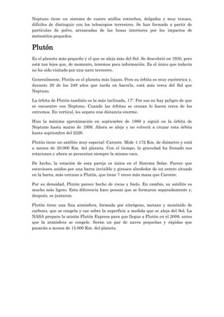 Neptuno tiene un sistema de cuatro anillos estrechos, delgados y muy tenues,
difíciles de distinguir con los telescopios terrestres. Se han formado a partir de
partículas de polvo, arrancadas de las lunas interiores por los impactos de
meteoritos pequeños.

Plutón
Es el planeta más pequeño y el que se aleja más del Sol. Se descubrió en 1930, pero
está tan lejos que, de momento, tenemos poca información. Es el único que todavía
no ha sido visitado por una nave terrestre.
Generalmente, Plutón es el planeta más lejano. Pero su órbita es muy excéntrica y,
durante 20 de los 249 años que tarda en hacerla, está más cerca del Sol que
Neptuno.
La órbita de Plutón también es la más inclinada, 17º. Por eso no hay peligro de que
se encuentre con Neptuno. Cuando las órbitas se cruzan lo hacen cerca de los
extremos. En vertical, les separa una distancia enorme.
Hizo la máxima aproximación en septiembre de 1989 y siguió en la órbita de
Neptuno hasta marzo de 1999. Ahora se aleja y no volverá a cruzar esta órbita
hasta septiembre del 2226.
Plutón tiene un satélite muy especial: Caronte. Mide 1.172 Km. de diámetro y está
a menos de 20.000 Km. del planeta. Con el tiempo, la gravedad ha frenado sus
rotaciones y ahora se presentan siempre la misma cara.
De hecho, la rotación de esta pareja es única en el Sistema Solar. Parece que
estuviesen unidos por una barra invisible y girasen alrededor de un centro situado
en la barra, más cercano a Plutón, que tiene 7 veces más masa que Caronte.
Por su densidad, Plutón parece hecho de rocas y hielo. En cambio, su satélite es
mucho más ligero. Esta diferencia hace pensar que se formaron separadamente y,
después, se juntaron.
Plutón tiene una fina atmósfera, formada por nitrógeno, metano y monóxido de
carbono, que se congela y cae sobre la superficie a medida que se aleja del Sol. La
NASA prepara la misión Plutón Express para que llegue a Plutón en el 2008, antes
que la atmósfera se congele. Serán un par de naves pequeñas y rápidas que
pasarán a menos de 15.000 Km. del planeta.

 