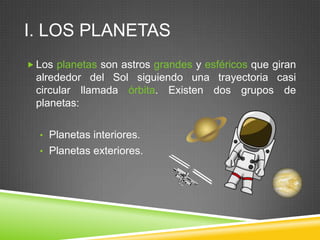 I. LOS PLANETAS
 Los planetas son astros grandes y esféricos que giran

alrededor del Sol siguiendo una trayectoria casi
circular llamada órbita. Existen dos grupos de
planetas:
• Planetas interiores.
• Planetas exteriores.

 