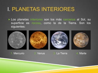 I. PLANETAS INTERIORES
 Los planetas interiores son los más cercanos al Sol, su

superficie es rocosa, como la de la Tierra. Son los
siguientes:

1. Mercurio

2. Venus

3. La Tierra

4. Marte

 