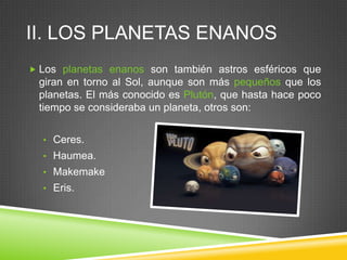 II. LOS PLANETAS ENANOS
 Los planetas enanos son también astros esféricos que

giran en torno al Sol, aunque son más pequeños que los
planetas. El más conocido es Plutón, que hasta hace poco
tiempo se consideraba un planeta, otros son:
• Ceres.

• Haumea.
• Makemake
• Eris.

 