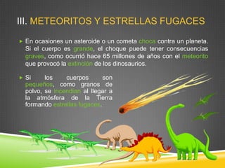 III. METEORITOS Y ESTRELLAS FUGACES
 En ocasiones un asteroide o un cometa choca contra un planeta.

Si el cuerpo es grande, el choque puede tener consecuencias
graves, como ocurrió hace 65 millones de años con el meteorito
que provocó la extinción de los dinosaurios.
 Si

los
cuerpos
son
pequeños, como granos de
polvo, se incendian al llegar a
la atmósfera de la Tierra
formando estrellas fugaces.

 