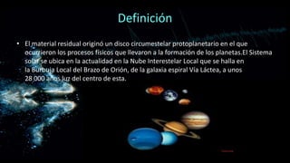Definición
• El material residual originó un disco circumestelar protoplanetario en el que
ocurrieron los procesos físicos que llevaron a la formación de los planetas.El Sistema
solar se ubica en la actualidad en la Nube Interestelar Local que se halla en
la Burbuja Local del Brazo de Orión, de la galaxia espiral Vía Láctea, a unos
28 000 años luz del centro de esta.

 
