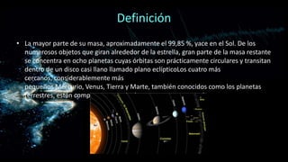 Definición
• La mayor parte de su masa, aproximadamente el 99,85 %, yace en el Sol. De los
numerosos objetos que giran alrededor de la estrella, gran parte de la masa restante
se concentra en ocho planetas cuyas órbitas son prácticamente circulares y transitan
dentro de un disco casi llano llamado plano eclípticoLos cuatro más
cercanos, considerablemente más
pequeños Mercurio, Venus, Tierra y Marte, también conocidos como los planetas
terrestres, están compuestos principalmente por roca y metal

 