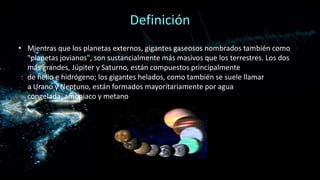 Definición
• Mientras que los planetas externos, gigantes gaseosos nombrados también como
"planetas jovianos", son sustancialmente más masivos que los terrestres. Los dos
más grandes, Júpiter y Saturno, están compuestos principalmente
de helio e hidrógeno; los gigantes helados, como también se suele llamar
a Urano y Neptuno, están formados mayoritariamente por agua
congelada, amoniaco y metano

 