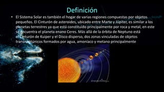 Definición
• El Sistema Solar es también el hogar de varias regiones compuestas por objetos
pequeños. El Cinturón de asteroides, ubicado entre Marte y Júpiter, es similar a los
planetas terrestres ya que está constituido principalmente por roca y metal, en este
se encuentra el planeta enano Ceres. Más allá de la órbita de Neptuno está
el Cinturón de Kuiper y el Disco disperso, dos zonas vinculadas de objetos
transneptúnicos formados por agua, amoníaco y metano principalmente

 