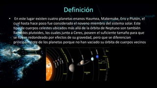 Definición
• En este lugar existen cuatro planetas enanos Haumea, Makemake, Eris y Plutón, el
cual hasta hace poco fue considerado el noveno miembro del sistema solar. Este
tipo de cuerpos celestes ubicados más allá de la órbita de Neptuno son también
llamados plutoides, los cuales junto a Ceres, poseen el suficiente tamaño para que
se hayan redondeado por efectos de su gravedad, pero que se diferencian
principalmente de los planetas porque no han vaciado su órbita de cuerpos vecinos

 