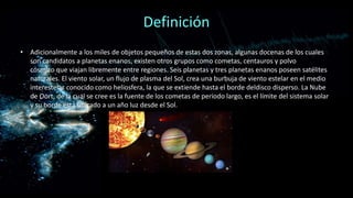 Definición
• Adicionalmente a los miles de objetos pequeños de estas dos zonas, algunas docenas de los cuales
son candidatos a planetas enanos, existen otros grupos como cometas, centauros y polvo
cósmico que viajan libremente entre regiones. Seis planetas y tres planetas enanos poseen satélites
naturales. El viento solar, un flujo de plasma del Sol, crea una burbuja de viento estelar en el medio
interestelar conocido como heliosfera, la que se extiende hasta el borde deldisco disperso. La Nube
de Oort, de la cual se cree es la fuente de los cometas de período largo, es el límite del sistema solar
y su borde está ubicado a un año luz desde el Sol.

 