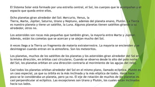 El Sistema Solar está formado por una estrella central, el Sol, los cuerpos que le acompañan y el
espacio que queda entre ellos.
Ocho planetas giran alrededor del Sol: Mercurio, Venus, la
Tierra, Marte, Júpiter, Saturno, Urano y Neptuno, además del planeta enano, Plutón. La Tierra
es nuestro planeta y tiene un satélite, la Luna. Algunos planetas tienen satélites girando a su
alrededor, otros no.
Los asteroides son rocas más pequeñas que también giran, la mayoría entre Marte y Júpiter.
Además, están los cometas que se acercan y se alejan mucho del Sol.
A veces llega a la Tierra un fragmento de materia extraterrestre. La mayoría se encienden y se
desintegran cuando entran en la atmosfera. Son los meteoritos.
Los planetas, muchos de los satélites de los planetas y los asteroides giran alrededor del Sol en
la misma dirección, en órbitas casi circulares. Cuando se observa desde lo alto del polo norte
del Sol, los planetas orbitan en una dirección contraria al movimiento de las agujas del reloj.
Casi todos los planetas orbitan alrededor del Sol en el mismo plano, llamado eclíptica. Plutón es
un caso especial, ya que su órbita es la más inclinada y la más elíptica de todos. Hasta hace
poco se le consideraba un planeta, pero ya no. El eje de rotación de muchos de los planetas es
casi perpendicular al eclíptico. Las excepciones son Urano y Plutón, los cuales están inclinados
hacia sus lados.

 