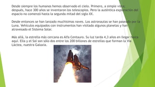 Desde siempre los humanos hemos observado el cielo. Primero, a simple vista;
después, hace 300 años se inventaron los telescopios. Pero la auténtica exploración del
espacio no comenzó hasta la segunda mitad del siglo XX.
Desde entonces se han lanzado muchisimas naves. Los astronautas se han paseado por la
Luna. Vehículos equipados con instrumentos han visitado algunos planetas y han
atravesado el Sistema Solar.
Más allá, la estrella más cercana es Alfa Centauro. Su luz tarda 4,3 años en llegar hasta
aquí. Ella y el Sol son sólo dos entre los 200 billones de estrellas que forman la Via
Láctea, nuestra Galaxia.

 
