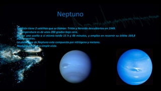 Neptuno
También tiene 2 satélites que se llaman: Tritón y Nereida descubiertos en 1949.
La temperatura es de unos 200 grados bajo cero.
En dar una vuelta a sí mismo tarda 15 h y 48 minutos, y emplea en recorrer su órbita 164,8
días terrestres.
La atmósfera de Neptuno esta compuesta por nitrógeno y metano.
Neptuno no se ve a simple vista.

 
