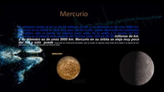 Mercurio
La distancia media al Sol es de 58 millones de km. y su diámetro es de unos 5000 km.
Mercurio en su órbita se aleja muy poco del Sol y sólo puede observado en condiciones
favorables: sólo se puede ver algunas veces antes de la salida o la puesta del Sol.
Mercurio es el planeta más pequeño del Sistema Solar. Sol es de 58 millones de km.
y su diámetro es de unos 5000 km. Mercurio en su órbita se aleja muy poco
del Sol y sólo puede observado en condiciones favorables: sólo se puede ver algunas veces antes de la salida o la puesta del Sol.
Mercurio es el planeta más pequeño del Sistema Solar.

 