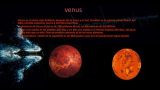 venus
Venus es el astro más brillante después de la Luna y el Sol, también se le conoce como lucero del
alba, estrella matutina, lucero y estrella vespertina.
La distancia de Venus al Sol es de 108 millones de km, su diámetro es de 12.200 km.
En dar una vuelta al Sol emplea 225 días y en dar una vuelta a sí mismo emplea 243 días, allí dura
un día más que un año. Gira en sentido contrario al de los otros planetas.
La temperatura media en la superficie es de 482 grados y por eso no puede tener agua líquida.

 