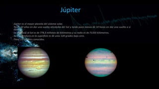 Júpiter
Júpiter es el mayor planeta del sistema solar.
Tarda 12 años en dar una vuelta alrededor del Sol y tarda poco menos de 10 horas en dar una vuelta a sí
mismo.
La distancia al Sol es de 778,3 millones de kilómetros y su radio es de 71350 kilómetros.
Su temperatura en la superficie es de unos 120 grados bajo cero.
Tiene 13 satélites conocidos.

 