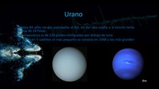 Urano
Emplea 84 años en dar una vuelta al Sol, en dar una vuelta a sí mismo tarda
menos de 18 horas.
La temperatura es de 210 grados centígrados por debajo de cero.
Se conocen 5 satélites el más pequeño se conoció en 1948 y los más grandes
en 1787.

 