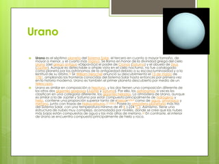 Urano




Urano es el séptimo planeta del Sistema Solar, el tercero en cuanto a mayor tamaño, de
mayor a menor, y el cuarto más masivo. Se llama en honor de la divinidad griega del cielo
Urano (del griego antiguo «Οὐρανός») el padre de Cronos (Saturno) y el abuelo de Zeus
(Júpiter). Aunque es detectable a simple vista en el cielo nocturno, no fue catalogado
como planeta por los astrónomos de la antigüedad debido a su escasa luminosidad y a la
lentitud de su órbita.16 Sir William Herschel anunció su descubrimiento el 13 de marzo de
1781, ampliando las fronteras conocidas del Sistema Solar hasta entonces por primera vez
en la historia moderna. Urano es también el primer planeta descubierto por medio de un
telescopio.
Urano es similar en composición a Neptuno, y los dos tienen una composición diferente de
los otros dos gigantes gaseosos (Júpiter y Saturno). Por ello, los astrónomos a veces los
clasifican en una categoría diferente, los gigantes helados. La atmósfera de Urano, aunque
es similar a la de Júpiter y Saturno por estar compuesta principalmente de hidrógeno y
helio, contiene una proporción superior tanto de «hielos»nota 4 como de agua, amoníaco y
metano, junto con trazas de hidrocarburos.12 nota 5 Posee la atmósfera planetaria más fría
del Sistema Solar, con una temperatura mínima de 49 K (-224 °C). Asimismo, tiene una
estructura de nubes muy compleja, acomodada por niveles, donde se cree que las nubes
más bajas están compuestas de agua y las más altas de metano.12 En contraste, el interior
de Urano se encuentra compuesto principalmente de hielo y roca.

 