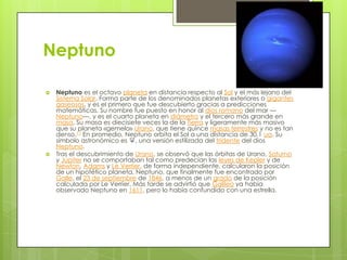 Neptuno




Neptuno es el octavo planeta en distancia respecto al Sol y el más lejano del
Sistema Solar. Forma parte de los denominados planetas exteriores o gigantes
gaseosos, y es el primero que fue descubierto gracias a predicciones
matemáticas. Su nombre fue puesto en honor al dios romano del mar —
Neptuno—, y es el cuarto planeta en diámetro y el tercero más grande en
masa. Su masa es diecisiete veces la de la Tierra y ligeramente más masivo
que su planeta «gemelo» Urano, que tiene quince masas terrestres y no es tan
denso.11 En promedio, Neptuno orbita el Sol a una distancia de 30,1 ua. Su
símbolo astronómico es ♆, una versión estilizada del tridente del dios
Neptuno.
Tras el descubrimiento de Urano, se observó que las órbitas de Urano, Saturno
y Júpiter no se comportaban tal como predecían las leyes de Kepler y de
Newton. Adams y Le Verrier, de forma independiente, calcularon la posición
de un hipotético planeta, Neptuno, que finalmente fue encontrado por
Galle, el 23 de septiembre de 1846, a menos de un grado de la posición
calculada por Le Verrier. Más tarde se advirtió que Galileo ya había
observado Neptuno en 1611, pero lo había confundido con una estrella.

 