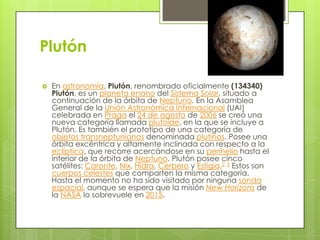 Plutón


En astronomía, Plutón, renombrado oficialmente (134340)
Plutón, es un planeta enano del Sistema Solar, situado a
continuación de la órbita de Neptuno. En la Asamblea
General de la Unión Astronómica Internacional (UAI)
celebrada en Praga el 24 de agosto de 2006 se creó una
nueva categoría llamada plutoide, en la que se incluye a
Plutón. Es también el prototipo de una categoría de
objetos transneptunianos denominada plutinos. Posee una
órbita excéntrica y altamente inclinada con respecto a la
eclíptica, que recorre acercándose en su perihelio hasta el
interior de la órbita de Neptuno. Plutón posee cinco
satélites: Caronte, Nix, Hidra, Cerbero y Estigia.2 3 Estos son
cuerpos celestes que comparten la misma categoría.
Hasta el momento no ha sido visitado por ninguna sonda
espacial, aunque se espera que la misión New Horizons de
la NASA lo sobrevuele en 2015.

 