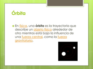 Órbita
 En

física, una órbita es la trayectoria que
describe un objeto físico alrededor de
otro mientras está bajo la influencia de
una fuerza central, como la fuerza
gravitatoria.

 