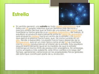Estrella


En sentido general, una estrella es todo objeto astronómico que
brilla con luz propia; mientras que en términos más técnicos y
precisos podría decirse que se trata de una esfera de plasma que
mantiene su forma gracias a un equilibrio hidrostático de fuerzas. El
equilibrio se produce esencialmente entre la fuerza de gravedad,
que empuja la materia hacia el centro de la estrella, y la presión
que ejerce el plasma hacia fuera, que, tal como sucede en un
gas, tiende a expandirlo. La presión hacia fuera depende de la
temperatura, que en un caso típico como el del Sol se mantiene
con la energía producida en el interior de la estrella. Este equilibrio
seguirá esencialmente igual en la medida de que la estrella
mantenga el mismo ritmo de producción energética. Sin embargo,
como se explica más adelante, este ritmo cambia a lo largo del
tiempo, generando variaciones en las propiedades físicas globales
del astro que constituyen parte de su evolución.

 