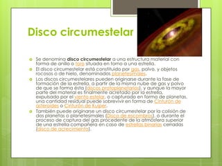 Disco circumestelar






Se denomina disco circumestelar a una estructura material con
forma de anillo o toro situada en torno a una estrella.
El disco circumestelar está constituido por gas, polvo, y objetos
rocosos o de hielo, denominados planetesimales.
Los discos circumestelares pueden originarse durante la fase de
formación de la estrella, a partir de la misma nube de gas y polvo
de que se forma ésta (discos protoplanetarios), y aunque la mayor
parte del material es finalmente acretado por la estrella,
expulsado por el viento estelar, o capturado en forma de planetas,
una cantidad residual puede sobrevivir en forma de Cinturón de
asteroides o Cinturón de Kuiper.
También puede originarse un disco circumestelar por la colisión de
dos planetas o planetesimales (Disco de escombros), o durante el
proceso de captura del gas procedente de la atmósfera superior
de una estrella compañera en caso de estrellas binarias cerradas
(disco de acrecimiento).

 