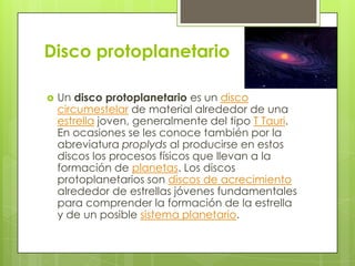 Disco protoplanetario


Un disco protoplanetario es un disco
circumestelar de material alrededor de una
estrella joven, generalmente del tipo T Tauri.
En ocasiones se les conoce también por la
abreviatura proplyds al producirse en estos
discos los procesos físicos que llevan a la
formación de planetas. Los discos
protoplanetarios son discos de acrecimiento
alrededor de estrellas jóvenes fundamentales
para comprender la formación de la estrella
y de un posible sistema planetario.

 