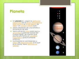 Planeta







Un planeta es ―según la definición
adoptada por la Unión Astronómica
Internacional el 24 de agosto de
2006― un cuerpo celeste que:1
orbita alrededor de una estrella o
remanente de ella;
tiene suficiente masa para que su
gravedad supere las fuerzas del
cuerpo rígido, de manera que
asuma una forma en equilibrio
hidrostático (prácticamente
esférica);
ha limpiado la vecindad de su
órbita de planetesimales (o lo que
es lo mismo, tiene dominancia
orbital).

 