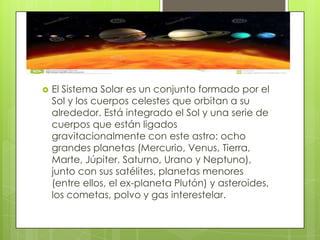 

El Sistema Solar es un conjunto formado por el
Sol y los cuerpos celestes que orbitan a su
alrededor. Está integrado el Sol y una serie de
cuerpos que están ligados
gravitacionalmente con este astro: ocho
grandes planetas (Mercurio, Venus, Tierra,
Marte, Júpiter, Saturno, Urano y Neptuno),
junto con sus satélites, planetas menores
(entre ellos, el ex-planeta Plutón) y asteroides,
los cometas, polvo y gas interestelar.

 