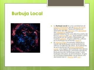 Burbuja Local




La Burbuja Local es una cavidad en el
medio interestelar en el Brazo de Orión
de la Vía Láctea. Tiene al menos un
diámetro de 300 años luz y su densidad
de hidrógeno neutro es
aproximadamente una décima parte de
los 0,5 átomos por cm3 que existen como
promedio en el medio interestelar de
nuestra galaxia. El gas caliente y difuso
en la Burbuja Local emite rayos X.
El Sistema Solar ha estado viajando a
través de la Burbuja Local durante los
últimos 3 millones de años. Actualmente
se encuentra en la Nube Interestelar
Local, una región de material más denso
dentro de la Burbuja, formada donde la
Burbuja Local y la Burbuja Loop I -otra
burbuja cercana- se encontraron. El gas
en la Nube Interestelar Local tiene una
densidad de 0,1 átomos por cm3.

 