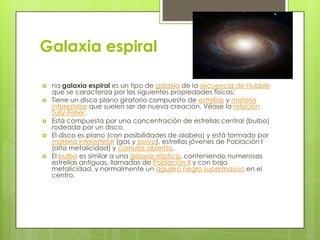 Galaxia espiral








na galaxia espiral es un tipo de galaxia de la secuencia de Hubble
que se caracteriza por las siguientes propiedades físicas:
Tiene un disco plano giratorio compuesto de estrellas y materia
interestelar que suelen ser de nueva creación. Véase la relación
Tully-Fisher.
Está compuesta por una concentración de estrellas central (bulbo)
rodeada por un disco.
El disco es plano (con posibilidades de alabeo) y está formado por
materia interestelar (gas y polvo), estrellas jóvenes de Población I
(alta metalicidad) y cúmulos abiertos.
El bulbo es similar a una galaxia elíptica, conteniendo numerosas
estrellas antiguas, llamadas de Población II y con baja
metalicidad, y normalmente un agujero negro supermasivo en el
centro.

 