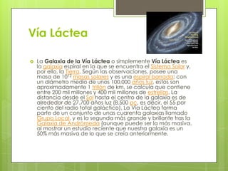 Vía Láctea


La Galaxia de la Vía Láctea o simplemente Vía Láctea es
la galaxia espiral en la que se encuentra el Sistema Solar y,
por ello, la Tierra. Según las observaciones, posee una
masa de 1012 masas solares y es una espiral barrada; con
un diámetro medio de unos 100.000 años luz, estos son
aproximadamente 1 trillón de km, se calcula que contiene
entre 200 mil millones y 400 mil millones de estrellas. La
distancia desde el Sol hasta el centro de la galaxia es de
alrededor de 27.700 años luz (8.500 pc, es decir, el 55 por
ciento del radio total galáctico). La Vía Láctea forma
parte de un conjunto de unas cuarenta galaxias llamado
Grupo Local, y es la segunda más grande y brillante tras la
Galaxia de Andrómeda (aunque puede ser la más masiva,
al mostrar un estudio reciente que nuestra galaxia es un
50% más masiva de lo que se creía anteriormente.

 