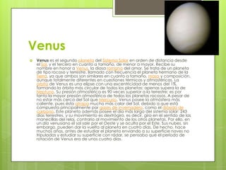 Venus


Venus es el segundo planeta del Sistema Solar en orden de distancia desde
el Sol, y el tercero en cuanto a tamaño, de menor a mayor. Recibe su
nombre en honor a Venus, la diosa romana del amor. Se trata de un planeta
de tipo rocoso y terrestre, llamado con frecuencia el planeta hermano de la
Tierra, ya que ambos son similares en cuanto a tamaño, masa y composición,
aunque totalmente diferentes en cuestiones térmicas y atmosféricas. La
órbita de Venus es una elipse con una excentricidad de menos del 1%,
formando la órbita más circular de todos los planetas; apenas supera la de
Neptuno. Su presión atmosférica es 90 veces superior a la terrestre; es por
tanto la mayor presión atmosférica de todos los planetas rocosos. A pesar de
no estar más cerca del Sol que Mercurio, Venus posee la atmósfera más
caliente, pues ésta atrapa mucho más calor del Sol, debido a que está
compuesta principalmente por gases de invernadero, como el dióxido de
carbono. Este planeta además posee el día más largo del sistema solar: 243
días terrestres, y su movimiento es dextrógiro, es decir, gira en el sentido de las
manecillas del reloj, contrario al movimiento de los otros planetas. Por ello, en
un día venusiano el sol sale por el Oeste y se oculta por el Este. Sus nubes, sin
embargo, pueden dar la vuelta al planeta en cuatro días. De hecho, hace
muchos años, antes de estudiar el planeta enviando a su superficie naves no
tripuladas y estudiar su superficie con rádar, se pensaba que el período de
rotación de Venus era de unos cuatro días.

 