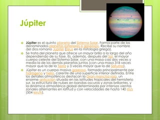 Júpiter






Júpiter es el quinto planeta del Sistema Solar. Forma parte de los
denominados planetas exteriores o gaseosos. Recibe su nombre
del dios romano Júpiter (Zeus en la mitología griega).
Se trata del planeta que ofrece un mayor brillo a lo largo del año
dependiendo de su fase. Es, además, después del Sol, el mayor
cuerpo celeste del Sistema Solar, con una masa casi dos veces y
media la de los demás planetas juntos (con una masa 318 veces
mayor que la de la Tierra y 3 veces mayor que la de Saturno).
Júpiter es un cuerpo masivo gaseoso, formado principalmente por
hidrógeno y helio, carente de una superficie interior definida. Entre
los detalles atmosféricos destacan la Gran mancha roja, un
enorme anticiclón situado en las latitudes tropicales del hemisferio
sur, la estructura de nubes en bandas oscuras y zonas brillantes, y
la dinámica atmosférica global determinada por intensos vientos
zonales alternantes en latitud y con velocidades de hasta 140 m/s
(504 km/h).

 