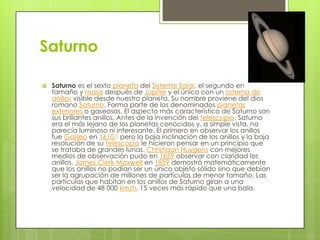 Saturno


Saturno es el sexto planeta del Sistema Solar, el segundo en
tamaño y masa después de Júpiter y el único con un sistema de
anillos visible desde nuestro planeta. Su nombre proviene del dios
romano Saturno. Forma parte de los denominados planetas
exteriores o gaseosos. El aspecto más característico de Saturno son
sus brillantes anillos. Antes de la invención del telescopio, Saturno
era el más lejano de los planetas conocidos y, a simple vista, no
parecía luminoso ni interesante. El primero en observar los anillos
fue Galileo en 1610,1 pero la baja inclinación de los anillos y la baja
resolución de su telescopio le hicieron pensar en un principio que
se trataba de grandes lunas. Christiaan Huygens con mejores
medios de observación pudo en 1659 observar con claridad los
anillos. James Clerk Maxwell en 1859 demostró matemáticamente
que los anillos no podían ser un único objeto sólido sino que debían
ser la agrupación de millones de partículas de menor tamaño. Las
partículas que habitan en los anillos de Saturno giran a una
velocidad de 48 000 km/h, 15 veces más rápido que una bala.

 