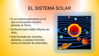 EL SISTEMA SOLAR
• Es un sistema planetario en el
que se encuentra nuestro
planeta, la Tierra.
• Se formó hace 4.600 millones de
años.
• Está formado por estrellas,
planetas, y cuerpos menores
como el cinturón de asteroides.
 