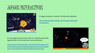JUEGOS INTERACTIVOS
El juego consiste en ordenar los diferentes planetas.
http://www.tudiscoverykids.com/juegos/ordenando-
los-planetas/
En este juego hay que hacer click en el planeta adecuado
siguiendo las instrucciones del mono astronauta.
http://www.cyberkidzjuegos.com/cyberkidz/juego.php?s
pelUrl=library/wetenschap/groep6/wetenschap1/&spelN
aam=Sistema%20solar&groep=6&vak=wetenschap
 
