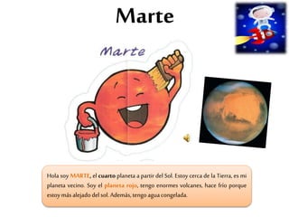 Marte
Hola soy MARTE, el cuarto planeta a partir del Sol. Estoy cerca de la Tierra, es mi
planeta vecino. Soy el planeta rojo, tengo enormes volcanes, hace frío porque
estoymásalejadodel sol.Además,tengoaguacongelada.
 