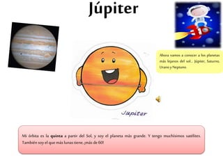 Júpiter
Mi órbita es la quinta a partir del Sol, y soy el planeta más grande. Y tengo muchísimos satélites.
Tambiénsoy el que más lunas tiene, ¡más de 60!
Ahora vamos a conocer a los planetas
más lejanos del sol… Júpiter, Saturno,
Uranoy Neptuno.
 