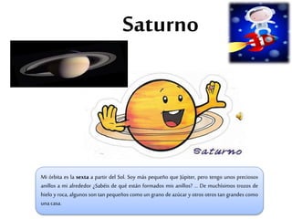Saturno
Mi órbita es la sexta a partir del Sol. Soy más pequeño que Júpiter, pero tengo unos preciosos
anillos a mi alrededor ¿Sabéis de qué están formados mis anillos? … De muchísimos trozos de
hielo y roca, algunos son tan pequeños como un grano de azúcar y otros otros tan grandes como
unacasa.
 