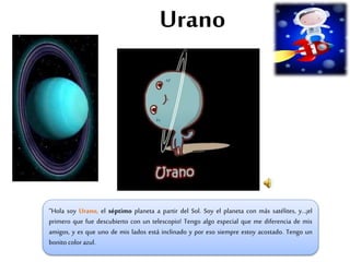 Urano
“Hola soy Urano, el séptimo planeta a partir del Sol. Soy el planeta con más satélites, y…¡el
primero que fue descubierto con un telescopio! Tengo algo especial que me diferencia de mis
amigos, y es que uno de mis lados está inclinado y por eso siempre estoy acostado. Tengo un
bonito color azul.
 