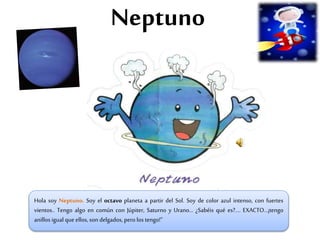 Neptuno
Hola soy Neptuno. Soy el octavo planeta a partir del Sol. Soy de color azul intenso, con fuertes
vientos.. Tengo algo en común con Júpiter, Saturno y Urano… ¿Sabéis qué es?.... EXACTO…¡tengo
anillos igual que ellos, son delgados, pero los tengo!”
 
