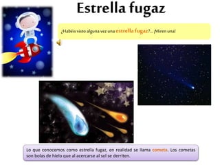 Estrella fugaz
¿Habéisvistoalgunavezunaestrella fugaz?...¡Miren una!
Lo que conocemos como estrella fugaz, en realidad se llama cometa. Los cometas
son bolas de hielo que al acercarse al sol se derriten.
 
