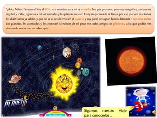 “¡Hola, Niños Terrestres! Soy el SOL, otro nombre para mí es estrella. No por presumir, pero soy magnífico, porque os
doy luz y calor, y gracias a mí los animales y las plantas crecen”. Estoy muy cerca de la Tierra, por eso ¡me ven casi todos
los días! Como ya sabéis, y que no se os olvide vivo en el espacio y soy parte de la gran familia llamada el sistema solar:
Los planetas, los asteroides y los cometas! Alrededor de mí giran mis ocho amigos los planetas, a los que podéis ver
durantela nochecon untelescopio.
Sigamos nuestro viaje
para conocerlos…
 