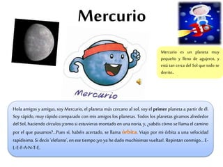 Mercurio
Hola amigos y amigas, soy Mercurio, el planeta más cercano al sol, soy el primer planeta a partir de él.
Soy rápido, muy rápido comparado con mis amigos los planetas. Todos los planetas giramos alrededor
del Sol, haciendo círculos ¡como si estuvieras montado en una noria, y, ¿sabéis cómo se llama el camino
por el que pasamos?...Pues sí, habéis acertado, se llama órbita. Viajo por mi órbita a una velocidad
rapídisima. Si decís ‘elefante’, en ese tiempo ¡yo ya he dado muchísimas vueltas!. Repintan conmigo… E-
L-E-F-A-N-T-E.
Mercurio es un planeta muy
pequeño y lleno de agujeros, y
está tan cerca del Sol que todo se
derrite.
 