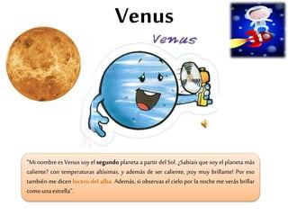 Venus
“Mi nombre es Venus soy el segundo planeta a partir del Sol. ¿Sabíais que soy el planeta más
caliente? con temperaturas altísimas, y además de ser caliente, ¡soy muy brillante! Por eso
también me dicen lucero del alba. Además, si observas el cielo por la noche me verás brillar
comounaestrella”.
 