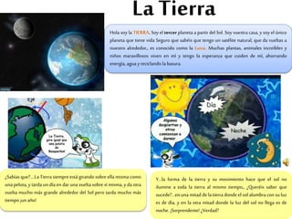 La Tierra
Hola soy la TIERRA. Soy el tercer planeta a partir del Sol. Soy vuestra casa, y soy el único
planeta que tiene vida Seguro que sabéis que tengo un satélite natural, que da vueltas a
nuestro alrededor,, es conocido como la Luna. Muchas plantas, animales increíbles y
niños maravillosos viven en mí y tengo la esperanza que cuiden de mí, ahorrando
energía, agua yreciclando la basura.
¿Sabías que?....La Tierra siempre está girando sobre ella misma como
una pelota, y tarda un día en dar una vuelta sobre sí misma, y da otra
vuelta mucho más grande alrededor del Sol pero tarda mucho más
tiempo ¡un año!
Y…la forma de la tierra y su movimiento hace que el sol no
ilumine a toda la tierra al mismo tiempo,, ¿Queréis saber que
sucede?...en una mitaddela tierra donde el sol alumbra con su luz
es de día, y en la otra mitad donde la luz del sol no llega es de
noche. ¡Sorprendente! ¿Verdad?
 