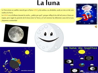 La luna
La Tierra tiene un satélite natural que se llama LUNA y da vueltas a su alrededor, tarda un mes en dar una
vuelta a laTierra.
La LUNA se ve brillante durante la noche,…¿sabéis por qué?...porque refleja la luz del sol como si fuera un
espejo, pero según la posición de la luna entre la Tierra y el sol veremos las diferentes caras de la Luna
¡Vayamos aconocerlas!
 