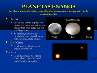 PLANETAS ENANOSPLANETAS ENANOS
Por ahora, son tres los planetas catalogados como enanos, aunque esto puedePor ahora, son tres los planetas catalogados como enanos, aunque esto puede
cambiar pronto.cambiar pronto.
 PlutónPlutón
 Posee una órbita elíptica tanPosee una órbita elíptica tan
excéntrica que en ocasiones seexcéntrica que en ocasiones se
encuentran más cerca del Solencuentran más cerca del Sol
que Neptuno.que Neptuno.
 Su satélite, Caronte, esSu satélite, Caronte, es
candidato a ser consideradocandidato a ser considerado
como otro planeta enano.como otro planeta enano.
 Eris(Xena)Eris(Xena)
 Es el mayor planeta enano,Es el mayor planeta enano,
mayor que Platónmayor que Platón
 CeresCeres
 Es el más pequeño; órbitaEs el más pequeño; órbita
entre Marte y Júpiter en elentre Marte y Júpiter en el
cinturón de asteroides.cinturón de asteroides.
 