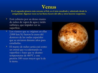 VenusVenus
Es el segundo planeta más cercano al Sol, es el más estudiado y admirado desde laEs el segundo planeta más cercano al Sol, es el más estudiado y admirado desde la
antigüedad. Algunas veces se las llama lucero del alba y otros luceros vespertino.antigüedad. Algunas veces se las llama lucero del alba y otros luceros vespertino.
 Está cubierto por un denso mantoEstá cubierto por un denso manto
de nubes de vapor de agua y ácidode nubes de vapor de agua y ácido
sulfúrico, que impiden ver susulfúrico, que impiden ver su
superficie.superficie.
 Los vientos que se originan en ellasLos vientos que se originan en ellas
(1000 km/h) fueron la causa del(1000 km/h) fueron la causa del
destrozo de las ondas espacialesdestrozo de las ondas espaciales
que se enviaron durante años paraque se enviaron durante años para
estudiarlas.estudiarlas.
 El manto de nubes actúa casi comoEl manto de nubes actúa casi como
un cristal que va calentando suun cristal que va calentando su
superficie y hace que se alcancesuperficie y hace que se alcance
temperaturas de 460ºC y unatemperaturas de 460ºC y una
presión 100 veces mayor que la depresión 100 veces mayor que la de
la tierra.la tierra.
 