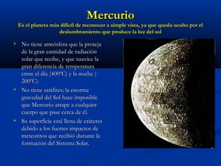 MercurioMercurio
Es el planeta más dificíl de reconocer a simple vista, ya que queda oculto por elEs el planeta más dificíl de reconocer a simple vista, ya que queda oculto por el
deslumbramiento que produce la luz del soldeslumbramiento que produce la luz del sol
 No tiene atmósfera que la protejaNo tiene atmósfera que la proteja
de la gran cantidad de radiaciónde la gran cantidad de radiación
solar que recibe, y que suavice lasolar que recibe, y que suavice la
gran diferencia de temperaturagran diferencia de temperatura
entre el día (400ºC) y la noche (-entre el día (400ºC) y la noche (-
200ºC).200ºC).
 No tiene satélites; la enormeNo tiene satélites; la enorme
gravedad del Sol hace imposiblegravedad del Sol hace imposible
que Mercurio atrape a cualquierque Mercurio atrape a cualquier
cuerpo que pase cerca de él.cuerpo que pase cerca de él.
 Su superficie está llena de cráteresSu superficie está llena de cráteres
debido a los fuertes impactos dedebido a los fuertes impactos de
meteoritos que recibió durante lameteoritos que recibió durante la
formación del Sistema Solar.formación del Sistema Solar.
 